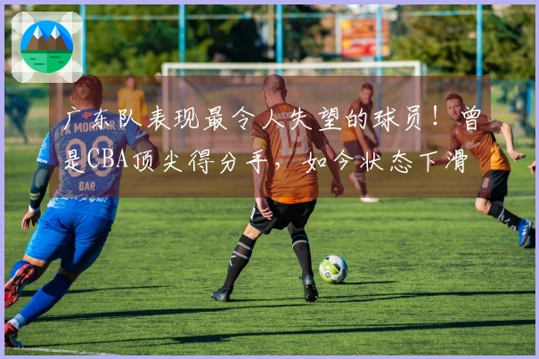 广东队表现最令人失望的球员！曾是CBA顶尖得分手，如今状态下滑