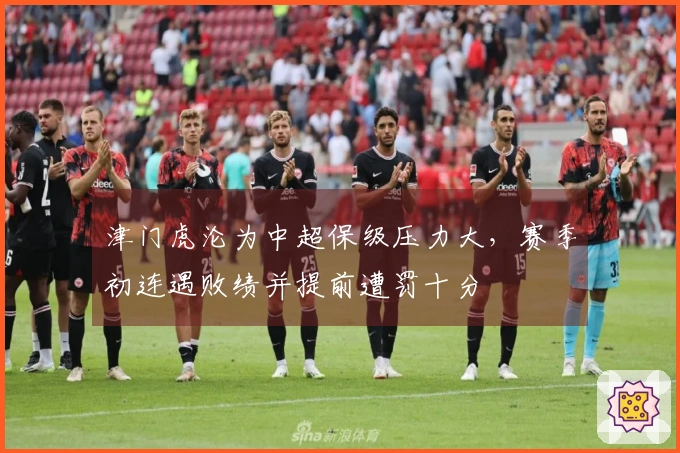 津门虎沦为中超保级压力大，赛季初连遇败绩并提前遭罚十分