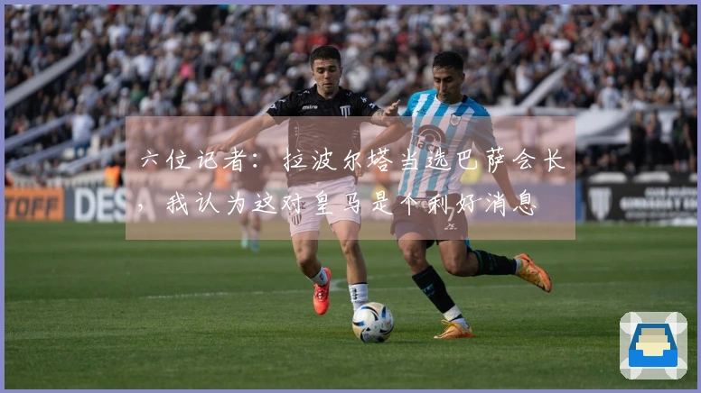 六位记者：拉波尔塔当选巴萨会长，我认为这对皇马是个利好消息