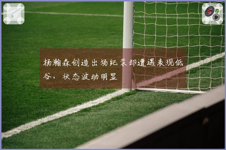 杨瀚森创造出场纪录却遭遇表现低谷，状态波动明显